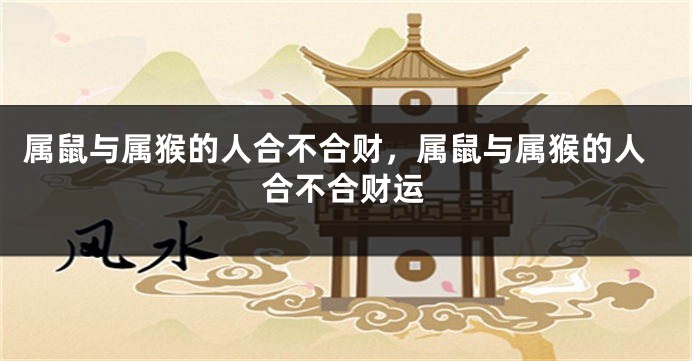 属鼠与属猴的人合不合财，属鼠与属猴的人合不合财运