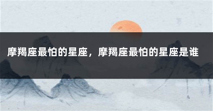 摩羯座最怕的星座，摩羯座最怕的星座是谁