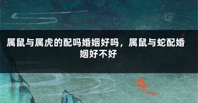 属鼠与属虎的配吗婚姻好吗，属鼠与蛇配婚姻好不好