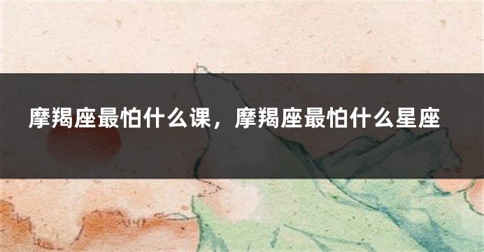 摩羯座最怕什么课，摩羯座最怕什么星座