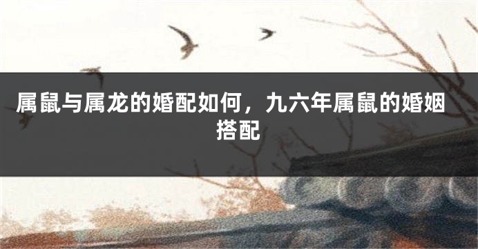 属鼠与属龙的婚配如何，九六年属鼠的婚姻搭配