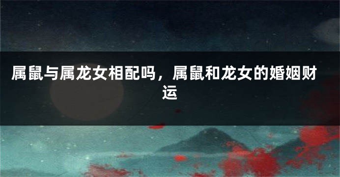 属鼠与属龙女相配吗，属鼠和龙女的婚姻财运