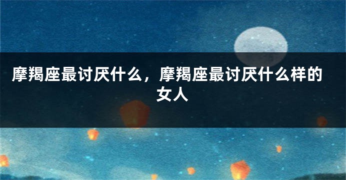 摩羯座最讨厌什么，摩羯座最讨厌什么样的女人
