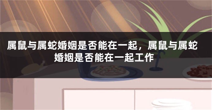 属鼠与属蛇婚姻是否能在一起，属鼠与属蛇婚姻是否能在一起工作