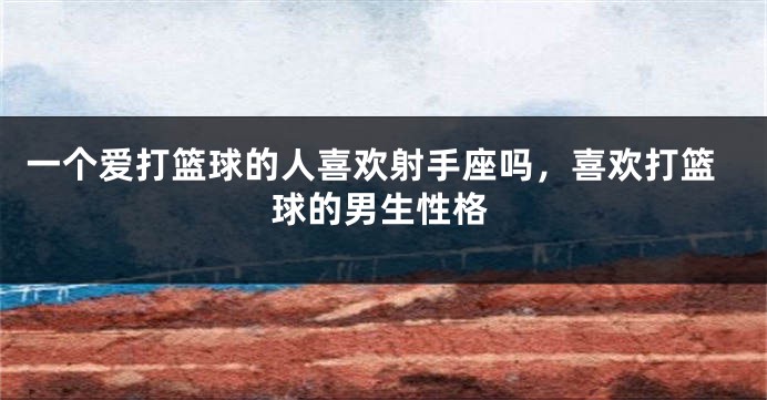 一个爱打篮球的人喜欢射手座吗，喜欢打篮球的男生性格