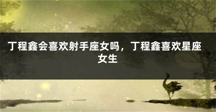 丁程鑫会喜欢射手座女吗，丁程鑫喜欢星座女生