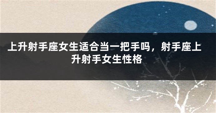 上升射手座女生适合当一把手吗，射手座上升射手女生性格