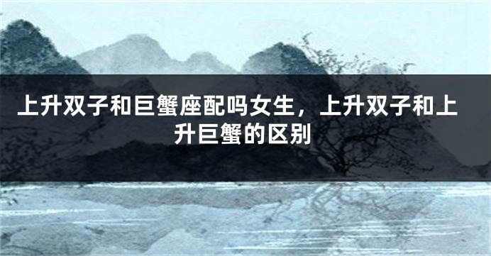 上升双子和巨蟹座配吗女生，上升双子和上升巨蟹的区别