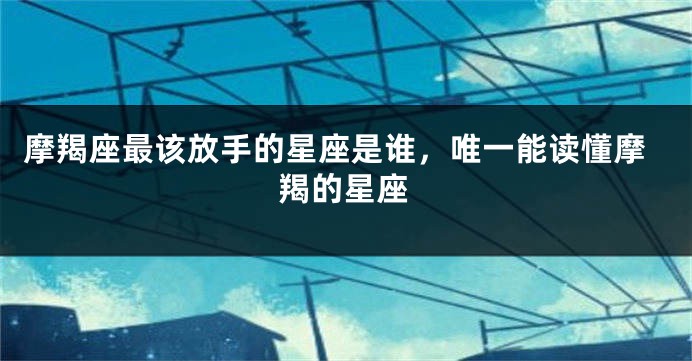 摩羯座最该放手的星座是谁，唯一能读懂摩羯的星座