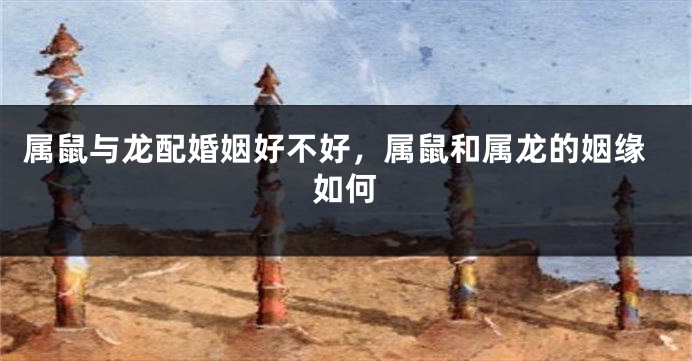 属鼠与龙配婚姻好不好，属鼠和属龙的姻缘如何