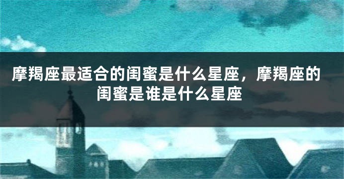 摩羯座最适合的闺蜜是什么星座，摩羯座的闺蜜是谁是什么星座