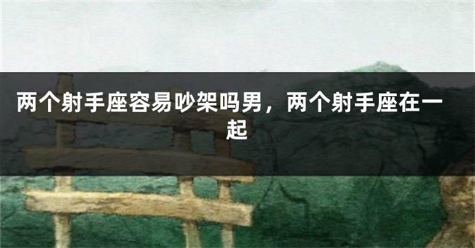 两个射手座容易吵架吗男，两个射手座在一起
