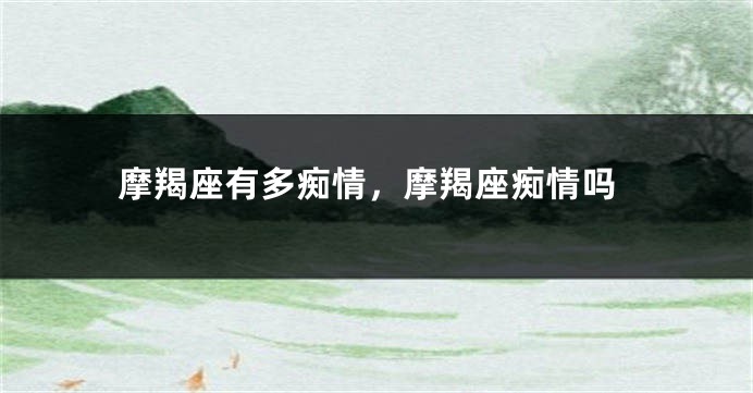 摩羯座有多痴情，摩羯座痴情吗