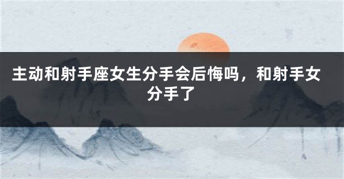 主动和射手座女生分手会后悔吗，和射手女分手了