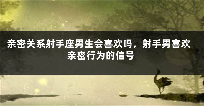 亲密关系射手座男生会喜欢吗，射手男喜欢亲密行为的信号