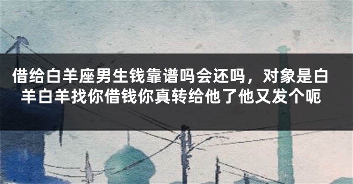 借给白羊座男生钱靠谱吗会还吗，对象是白羊白羊找你借钱你真转给他了他又发个呃