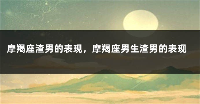 摩羯座渣男的表现，摩羯座男生渣男的表现