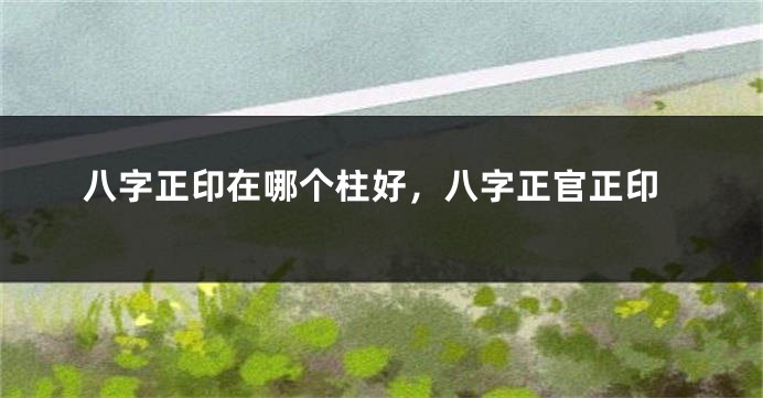 八字正印在哪个柱好，八字正官正印