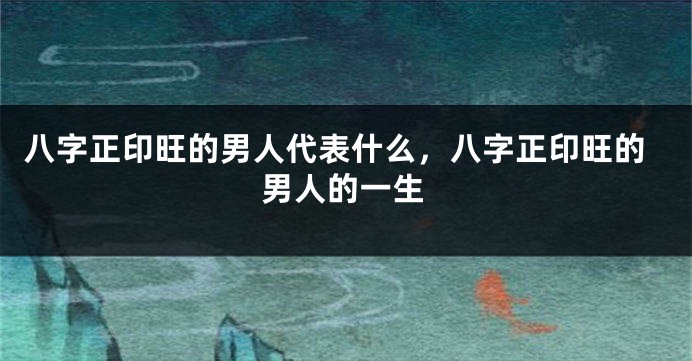 八字正印旺的男人代表什么，八字正印旺的男人的一生