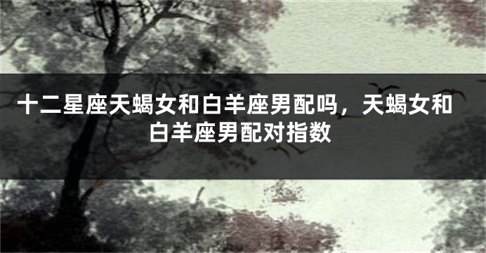 十二星座天蝎女和白羊座男配吗，天蝎女和白羊座男配对指数