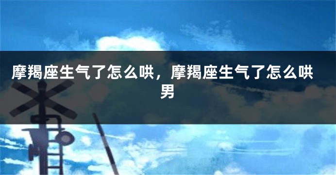 摩羯座生气了怎么哄，摩羯座生气了怎么哄男