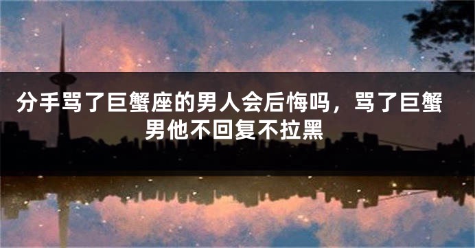 分手骂了巨蟹座的男人会后悔吗，骂了巨蟹男他不回复不拉黑