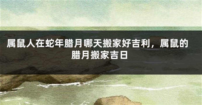属鼠人在蛇年腊月哪天搬家好吉利，属鼠的腊月搬家吉日