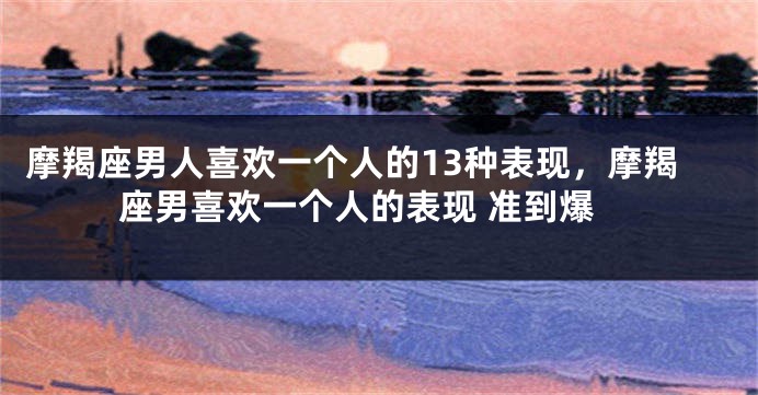 摩羯座男人喜欢一个人的13种表现，摩羯座男喜欢一个人的表现 准到爆