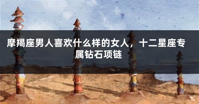 摩羯座男人喜欢什么样的女人，十二星座专属钻石项链