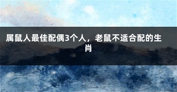 属鼠人最佳配偶3个人，老鼠不适合配的生肖