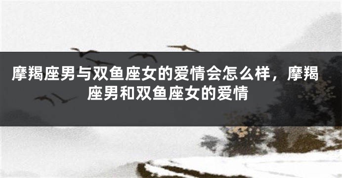 摩羯座男与双鱼座女的爱情会怎么样，摩羯座男和双鱼座女的爱情