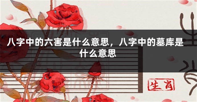 八字中的六害是什么意思，八字中的墓库是什么意思