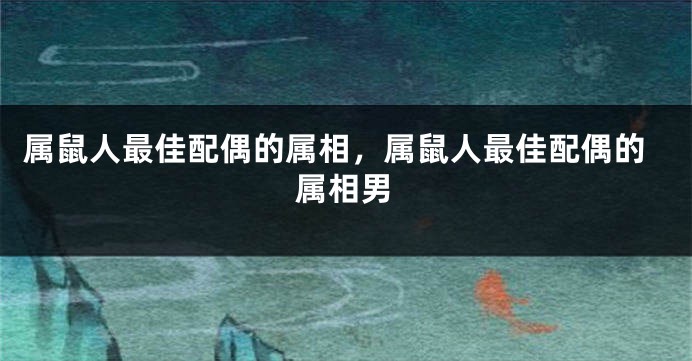 属鼠人最佳配偶的属相,属鼠人最佳配偶的属相男