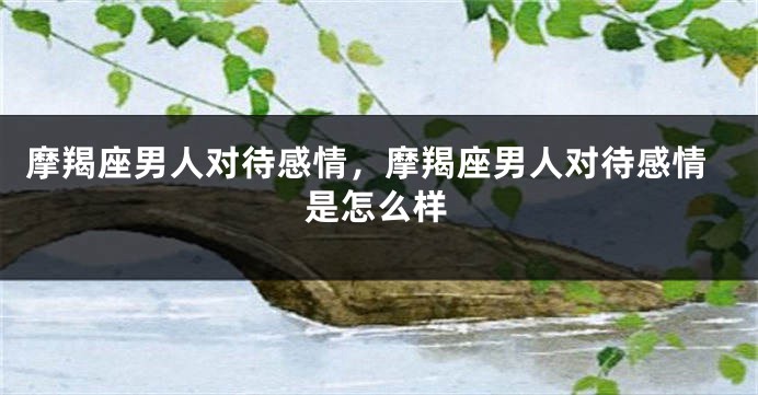 摩羯座男人对待感情，摩羯座男人对待感情是怎么样