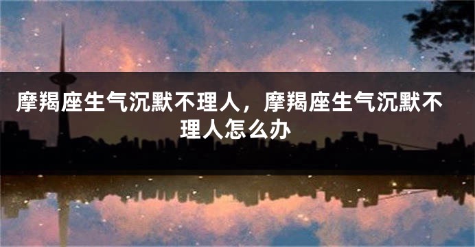 摩羯座生气沉默不理人，摩羯座生气沉默不理人怎么办