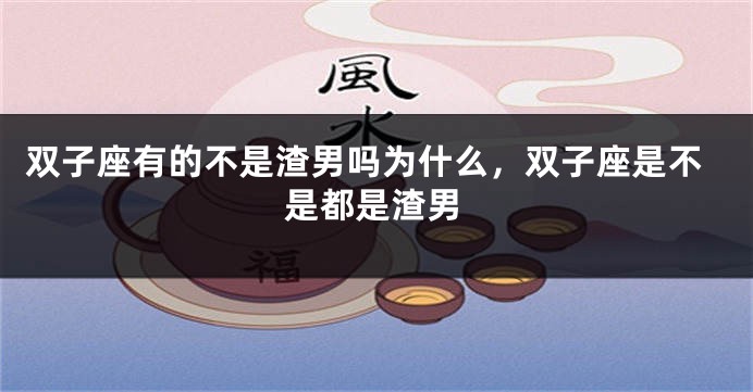 双子座有的不是渣男吗为什么，双子座是不是都是渣男
