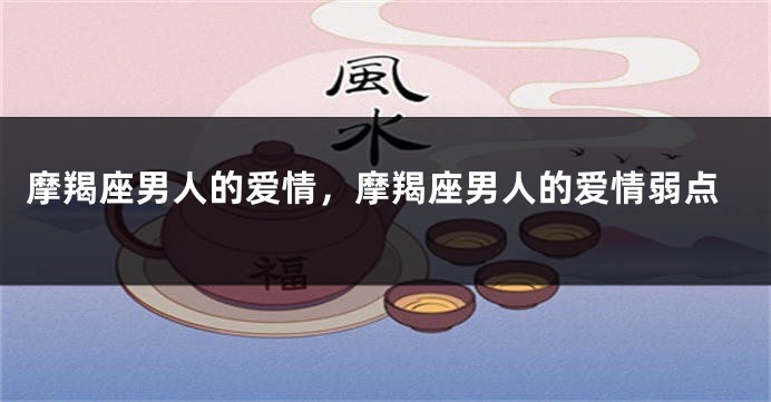 摩羯座男人的爱情，摩羯座男人的爱情弱点