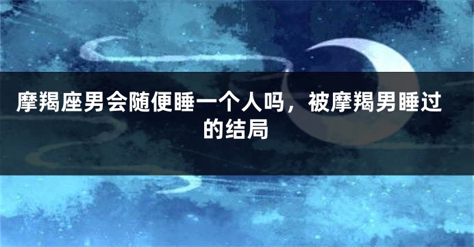 摩羯座男会随便睡一个人吗，被摩羯男睡过的结局