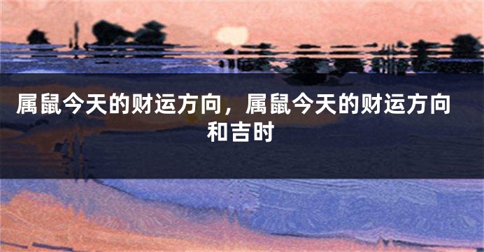 属鼠今天的财运方向，属鼠今天的财运方向和吉时