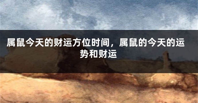 属鼠今天的财运方位时间，属鼠的今天的运势和财运