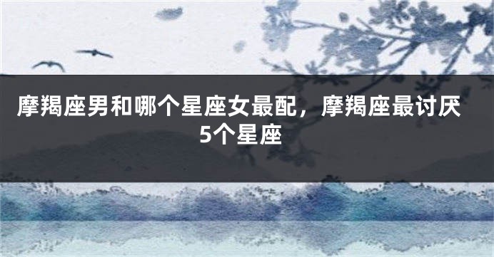 摩羯座男和哪个星座女最配，摩羯座最讨厌5个星座