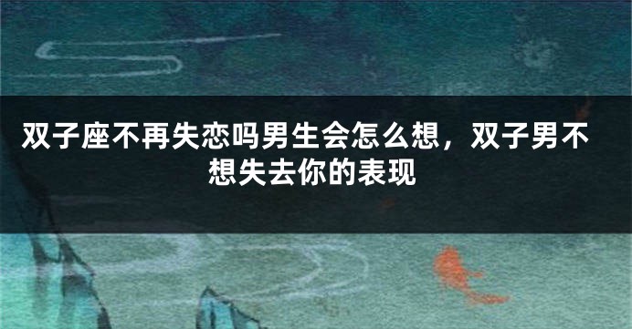 双子座不再失恋吗男生会怎么想，双子男不想失去你的表现