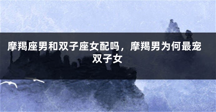 摩羯座男和双子座女配吗，摩羯男为何最宠双子女