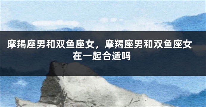 摩羯座男和双鱼座女，摩羯座男和双鱼座女在一起合适吗