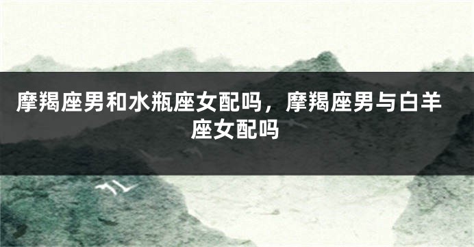摩羯座男和水瓶座女配吗，摩羯座男与白羊座女配吗
