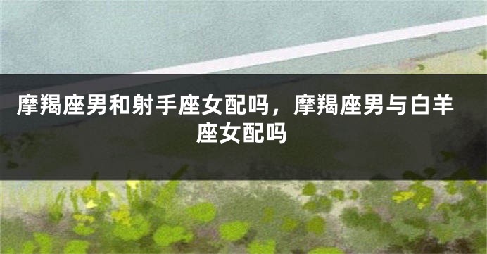 摩羯座男和射手座女配吗，摩羯座男与白羊座女配吗