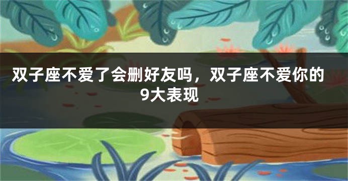 双子座不爱了会删好友吗，双子座不爱你的9大表现