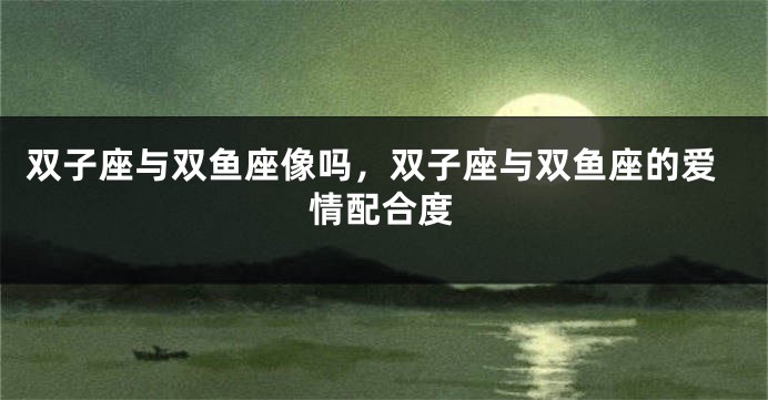 双子座与双鱼座像吗，双子座与双鱼座的爱情配合度