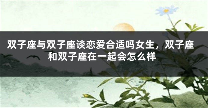 双子座与双子座谈恋爱合适吗女生，双子座和双子座在一起会怎么样