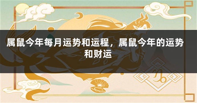 属鼠今年每月运势和运程，属鼠今年的运势和财运